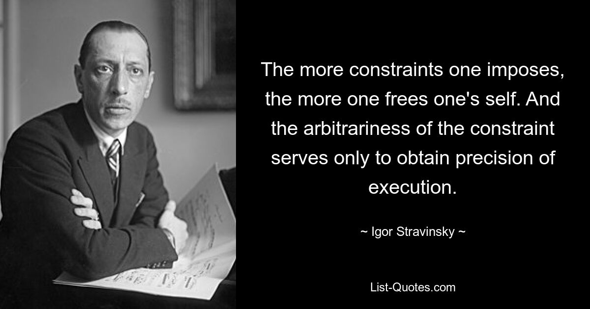 The more constraints one imposes, the more one frees one's self. And the arbitrariness of the constraint serves only to obtain precision of execution. — © Igor Stravinsky