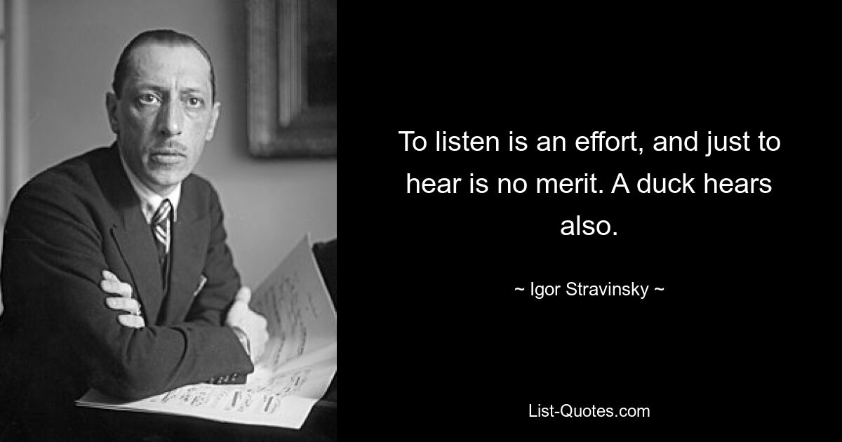 To listen is an effort, and just to hear is no merit. A duck hears also. — © Igor Stravinsky