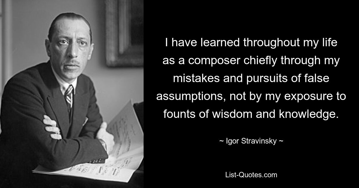 I have learned throughout my life as a composer chiefly through my mistakes and pursuits of false assumptions, not by my exposure to founts of wisdom and knowledge. — © Igor Stravinsky