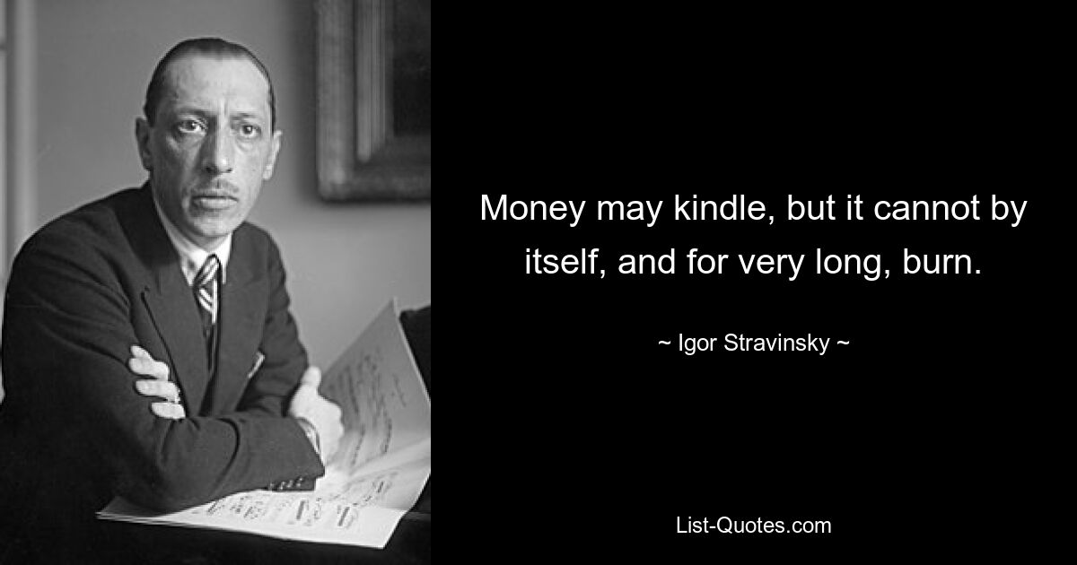 Money may kindle, but it cannot by itself, and for very long, burn. — © Igor Stravinsky