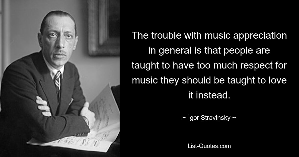 The trouble with music appreciation in general is that people are taught to have too much respect for music they should be taught to love it instead. — © Igor Stravinsky