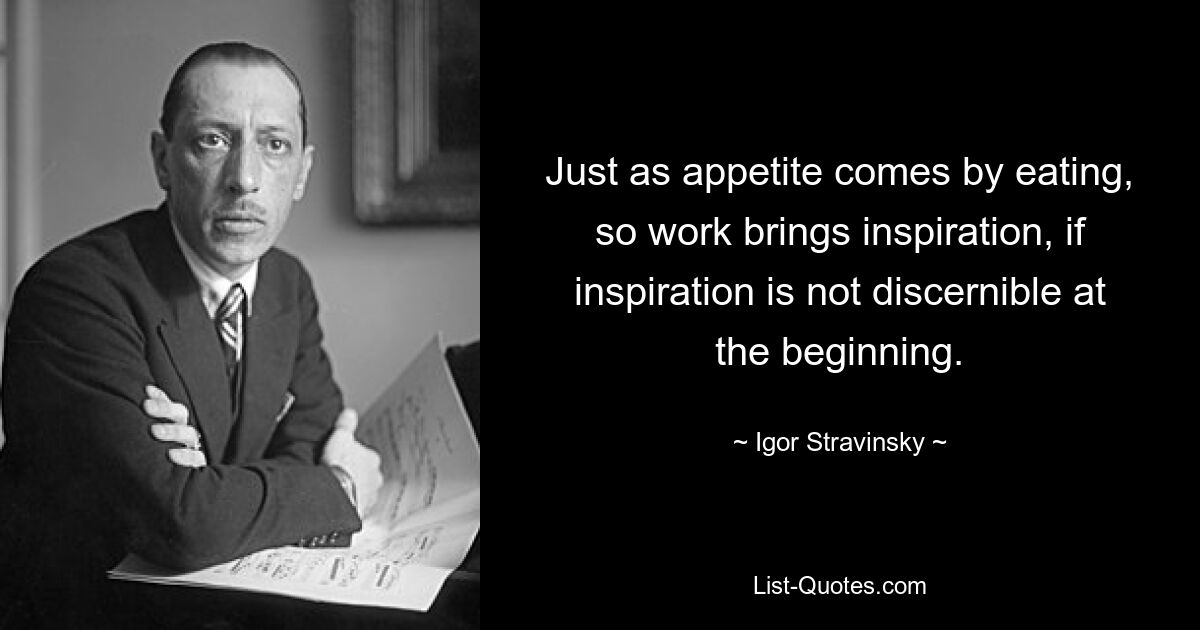 Just as appetite comes by eating, so work brings inspiration, if inspiration is not discernible at the beginning. — © Igor Stravinsky