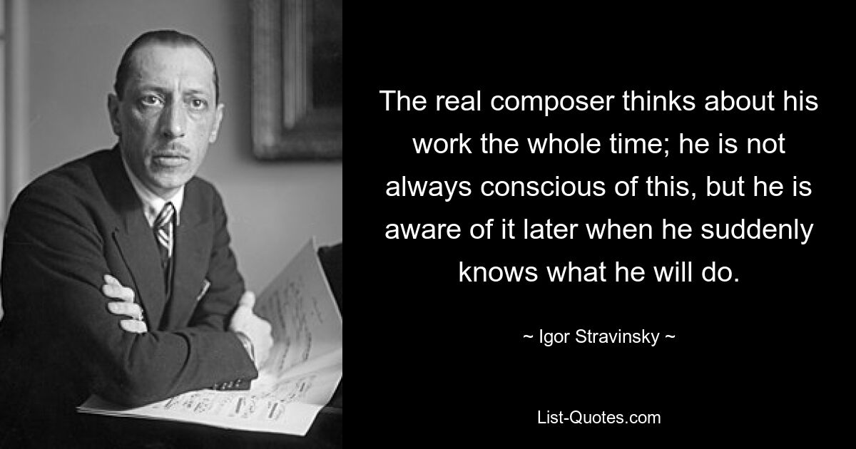 The real composer thinks about his work the whole time; he is not always conscious of this, but he is aware of it later when he suddenly knows what he will do. — © Igor Stravinsky