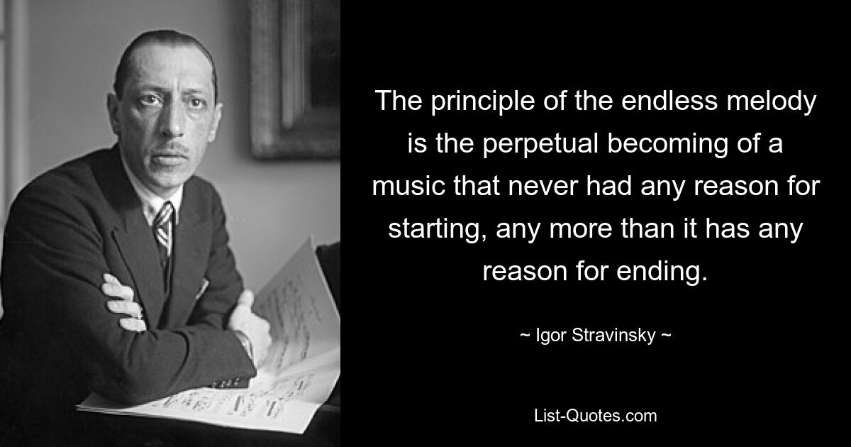 The principle of the endless melody is the perpetual becoming of a music that never had any reason for starting, any more than it has any reason for ending. — © Igor Stravinsky