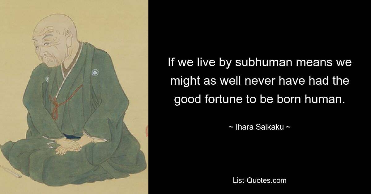 If we live by subhuman means we might as well never have had the good fortune to be born human. — © Ihara Saikaku