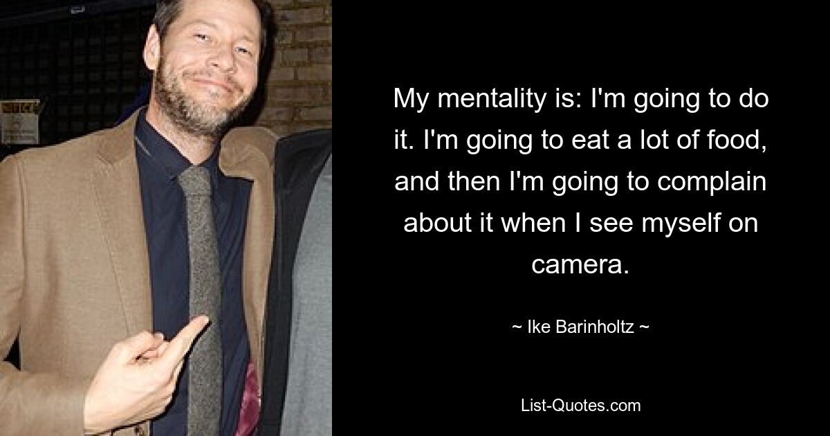 My mentality is: I'm going to do it. I'm going to eat a lot of food, and then I'm going to complain about it when I see myself on camera. — © Ike Barinholtz