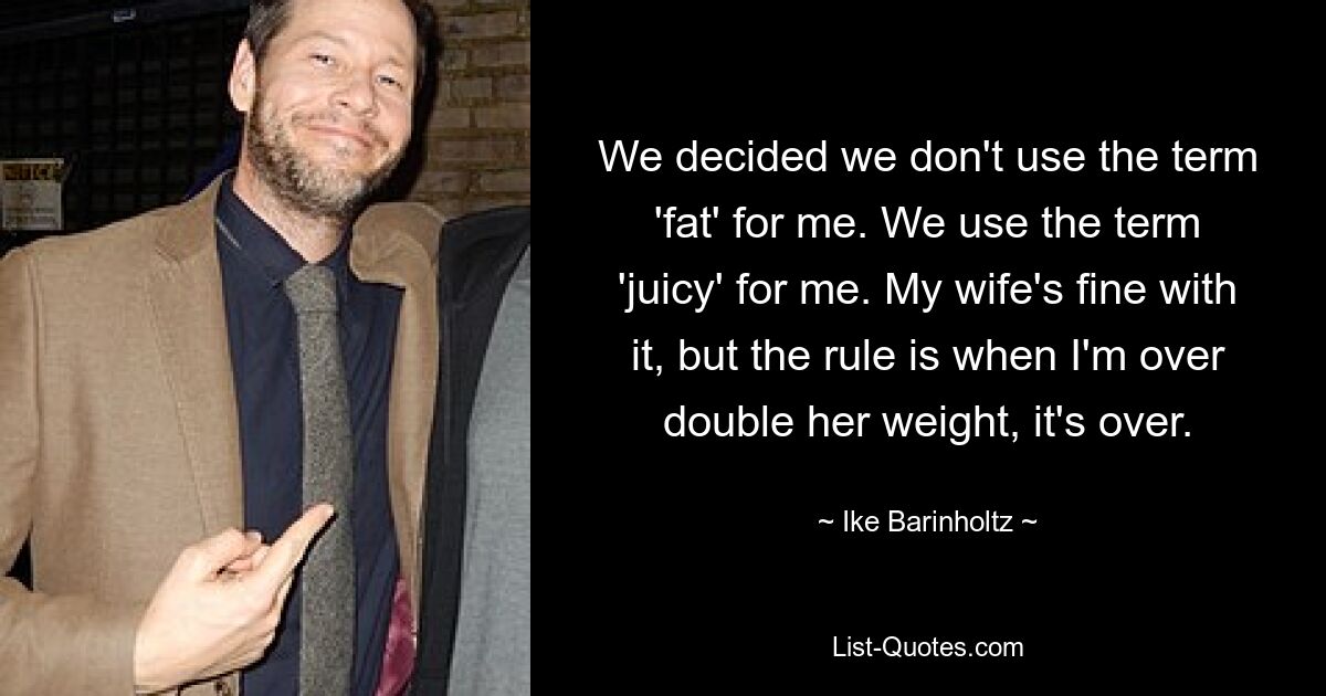 We decided we don't use the term 'fat' for me. We use the term 'juicy' for me. My wife's fine with it, but the rule is when I'm over double her weight, it's over. — © Ike Barinholtz