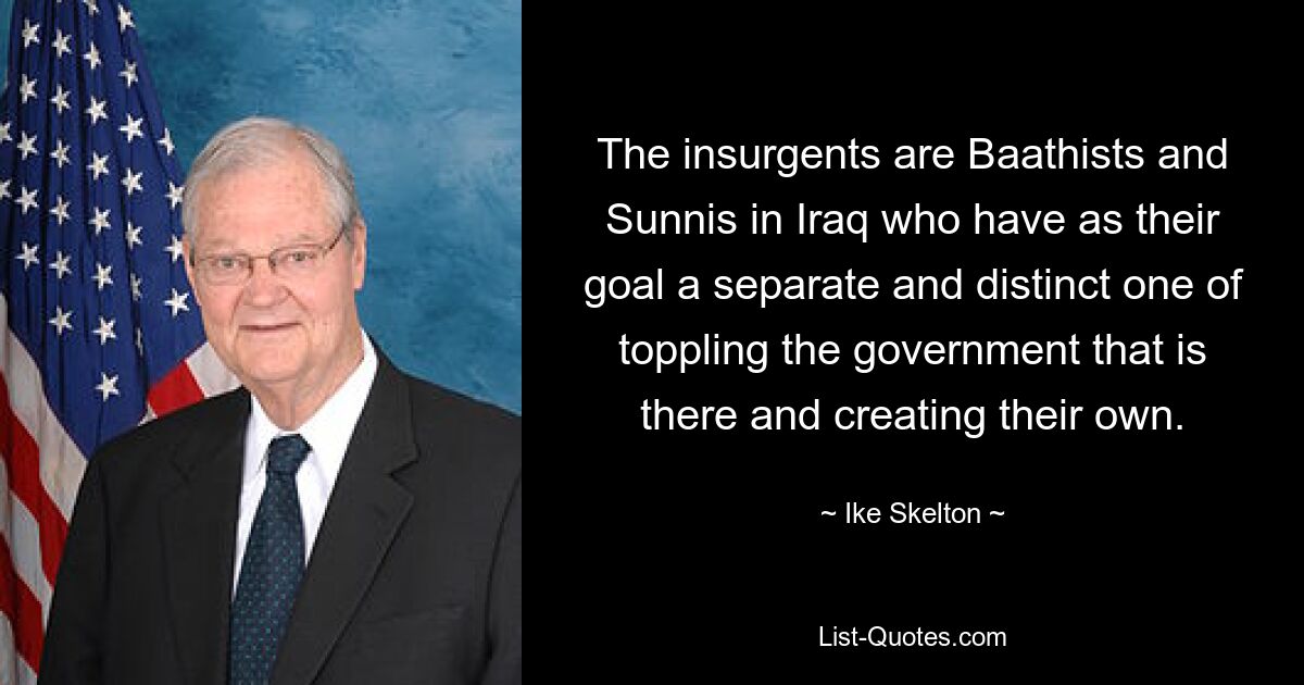 The insurgents are Baathists and Sunnis in Iraq who have as their goal a separate and distinct one of toppling the government that is there and creating their own. — © Ike Skelton