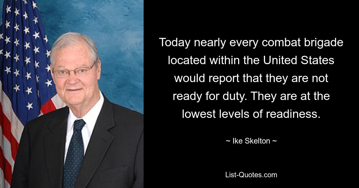 Today nearly every combat brigade located within the United States would report that they are not ready for duty. They are at the lowest levels of readiness. — © Ike Skelton