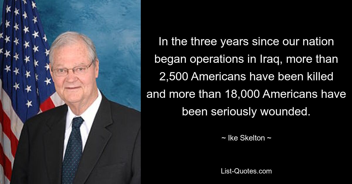 In the three years since our nation began operations in Iraq, more than 2,500 Americans have been killed and more than 18,000 Americans have been seriously wounded. — © Ike Skelton