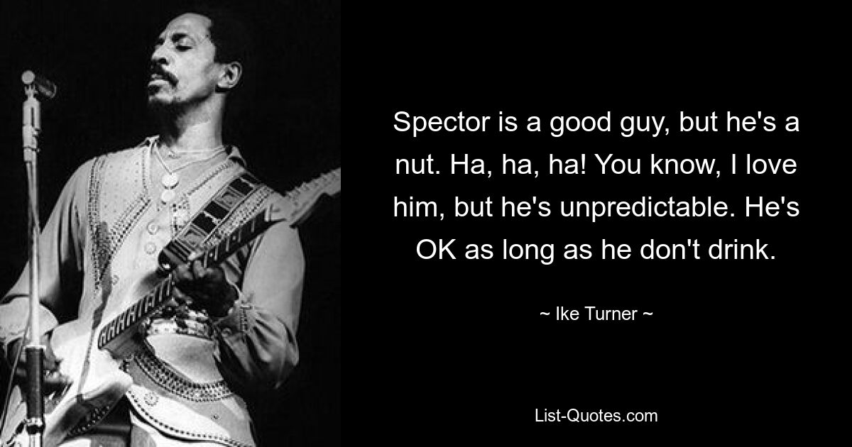 Spector is a good guy, but he's a nut. Ha, ha, ha! You know, I love him, but he's unpredictable. He's OK as long as he don't drink. — © Ike Turner