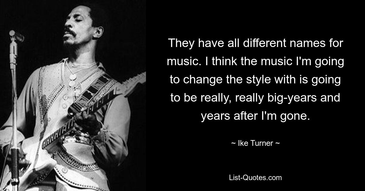 They have all different names for music. I think the music I'm going to change the style with is going to be really, really big-years and years after I'm gone. — © Ike Turner