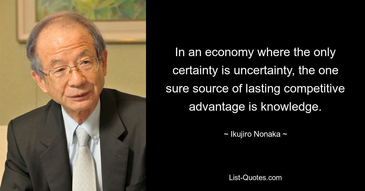 In an economy where the only certainty is uncertainty, the one sure source of lasting competitive advantage is knowledge. — © Ikujiro Nonaka