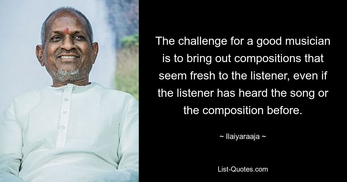 The challenge for a good musician is to bring out compositions that seem fresh to the listener, even if the listener has heard the song or the composition before. — © Ilaiyaraaja