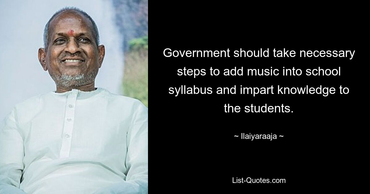 Government should take necessary steps to add music into school syllabus and impart knowledge to the students. — © Ilaiyaraaja