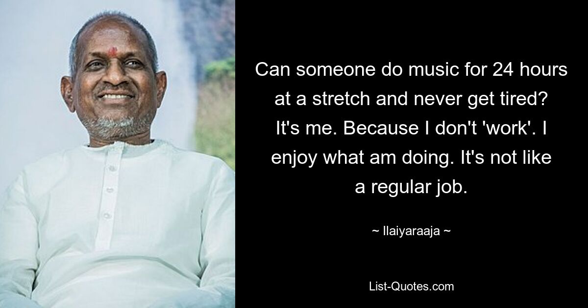 Can someone do music for 24 hours at a stretch and never get tired? It's me. Because I don't 'work'. I enjoy what am doing. It's not like a regular job. — © Ilaiyaraaja