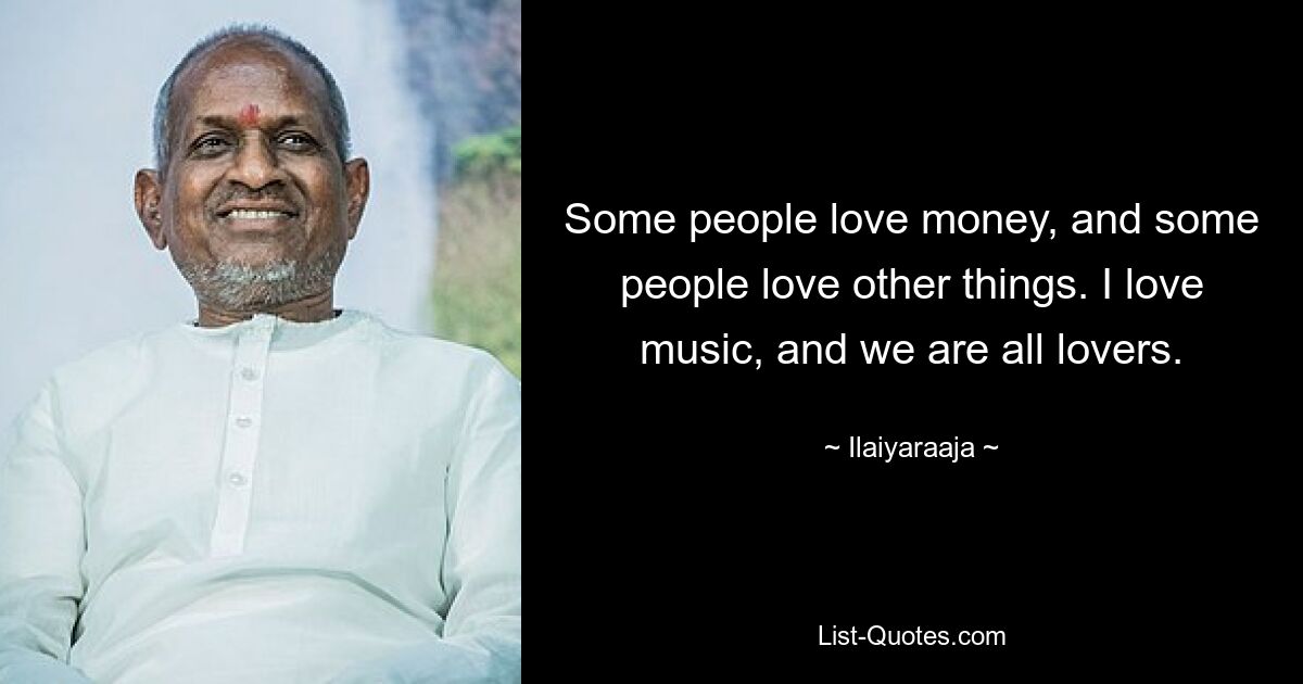 Some people love money, and some people love other things. I love music, and we are all lovers. — © Ilaiyaraaja