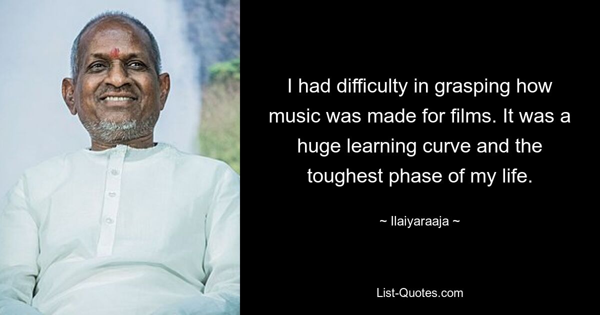 I had difficulty in grasping how music was made for films. It was a huge learning curve and the toughest phase of my life. — © Ilaiyaraaja