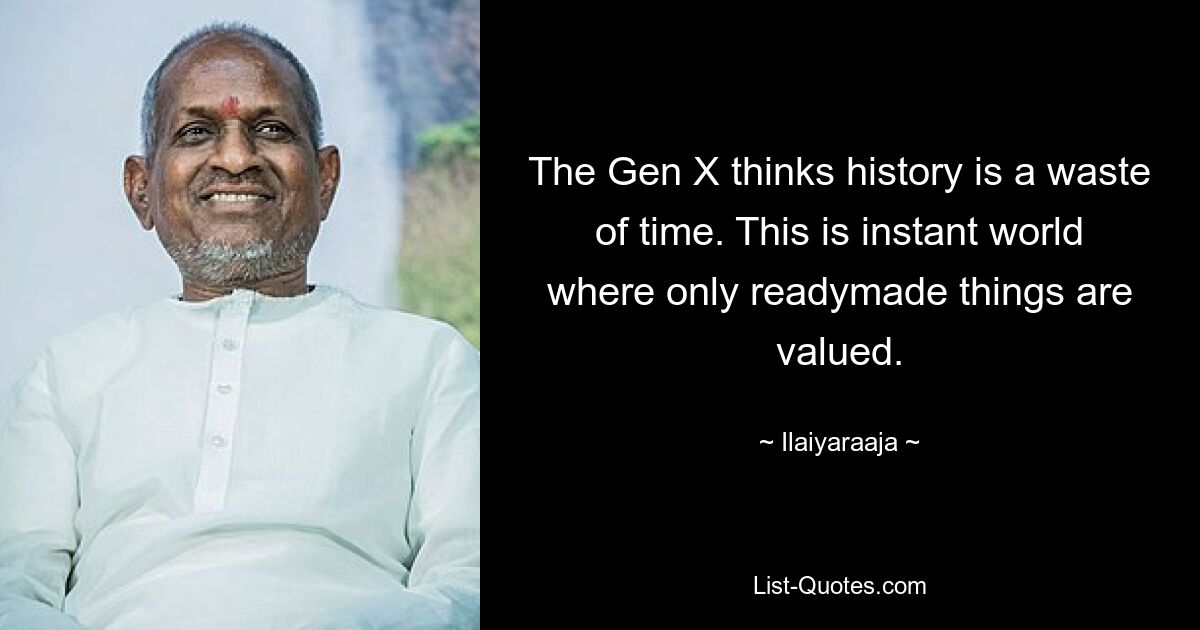 The Gen X thinks history is a waste of time. This is instant world where only readymade things are valued. — © Ilaiyaraaja