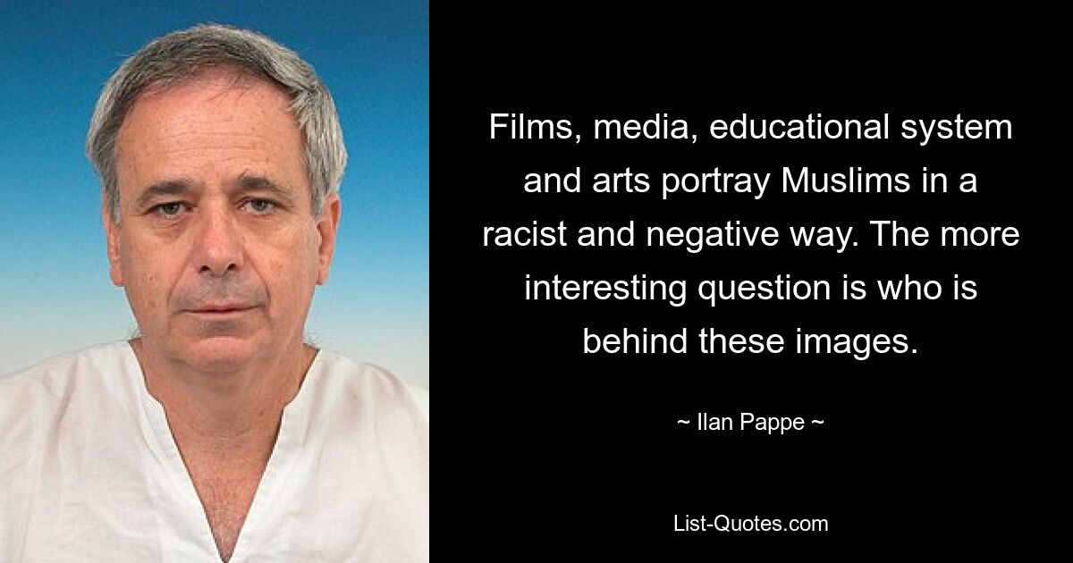 Films, media, educational system and arts portray Muslims in a racist and negative way. The more interesting question is who is behind these images. — © Ilan Pappe