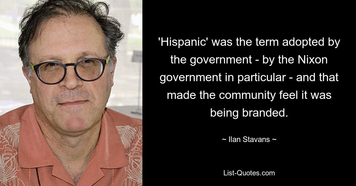 'Hispanic' was the term adopted by the government - by the Nixon government in particular - and that made the community feel it was being branded. — © Ilan Stavans