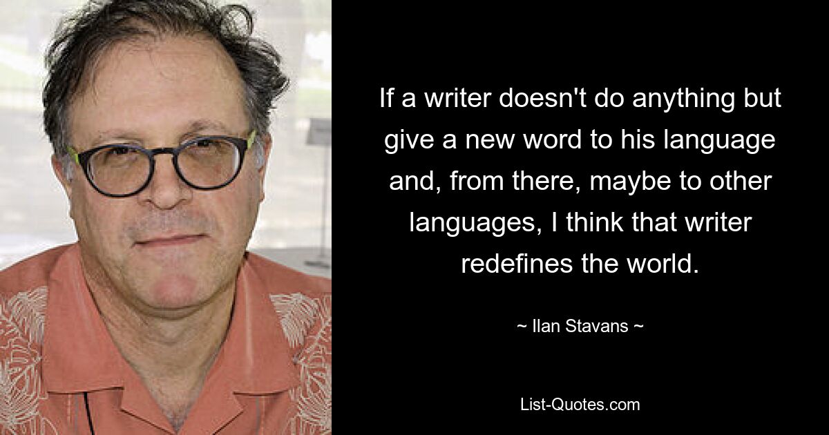 Если писатель ничего не делает, а только дает новое слово своему языку, а затем, возможно, и другим языкам, я думаю, что писатель переопределяет мир. — © Илан Ставанс