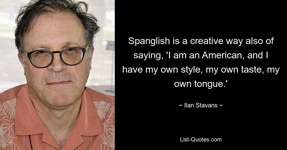 Spanglish is a creative way also of saying, 'I am an American, and I have my own style, my own taste, my own tongue.' — © Ilan Stavans