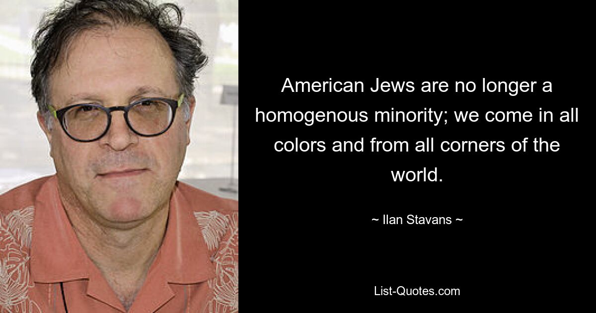 American Jews are no longer a homogenous minority; we come in all colors and from all corners of the world. — © Ilan Stavans