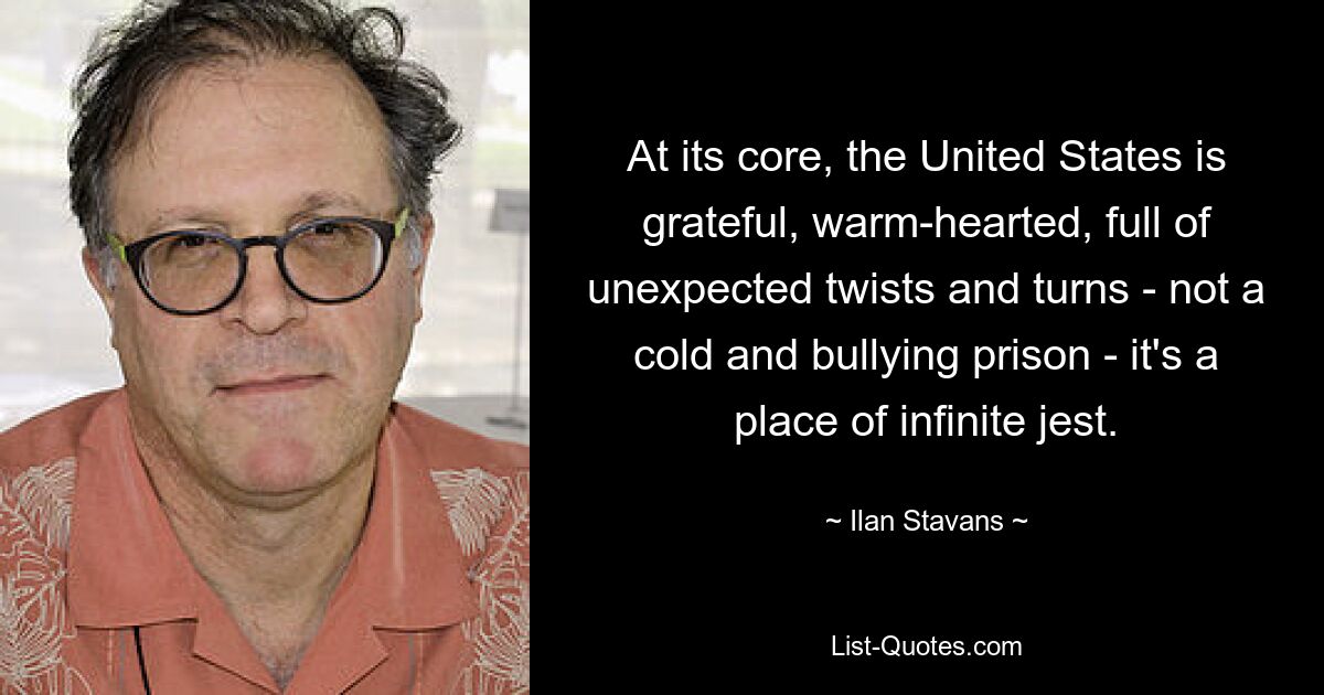 At its core, the United States is grateful, warm-hearted, full of unexpected twists and turns - not a cold and bullying prison - it's a place of infinite jest. — © Ilan Stavans