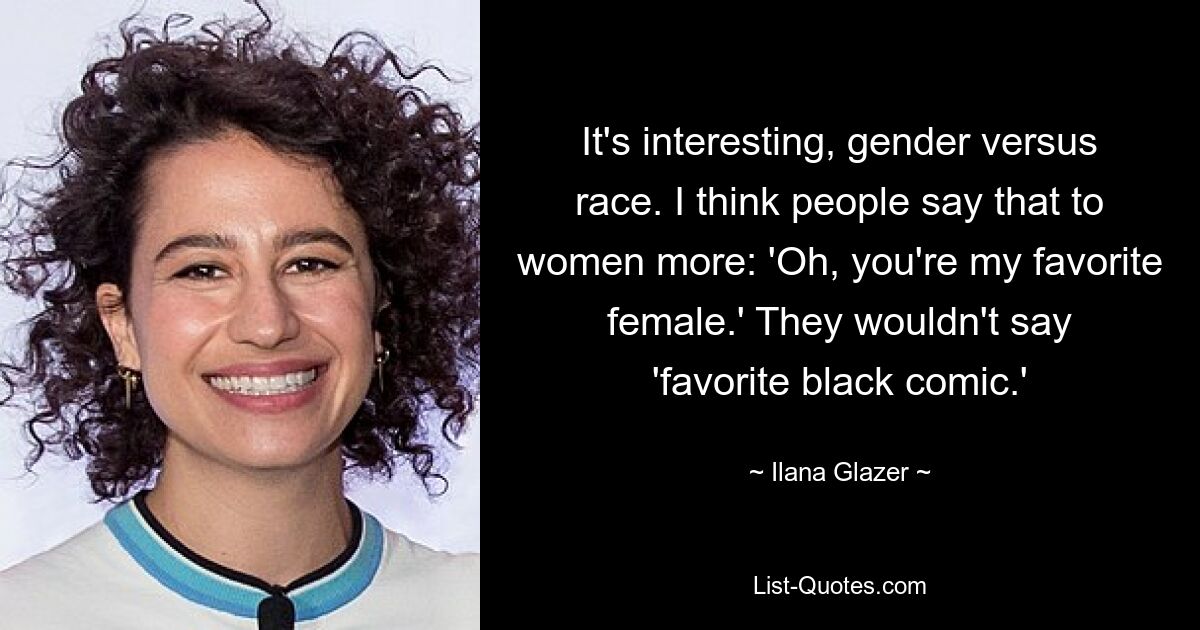 It's interesting, gender versus race. I think people say that to women more: 'Oh, you're my favorite female.' They wouldn't say 'favorite black comic.' — © Ilana Glazer