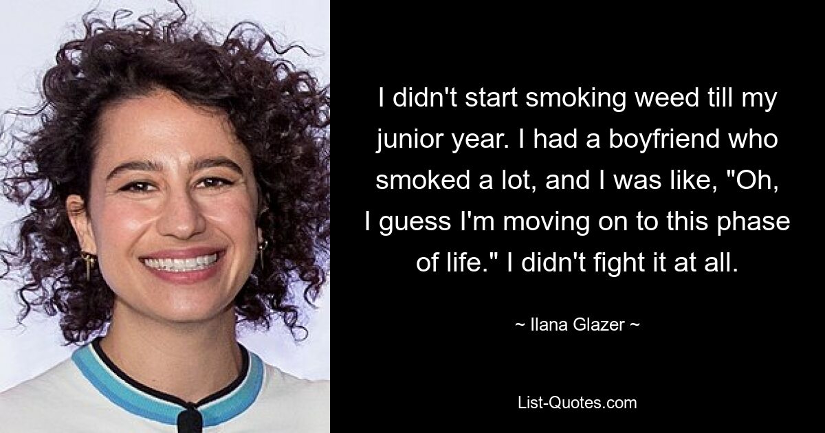 I didn't start smoking weed till my junior year. I had a boyfriend who smoked a lot, and I was like, "Oh, I guess I'm moving on to this phase of life." I didn't fight it at all. — © Ilana Glazer