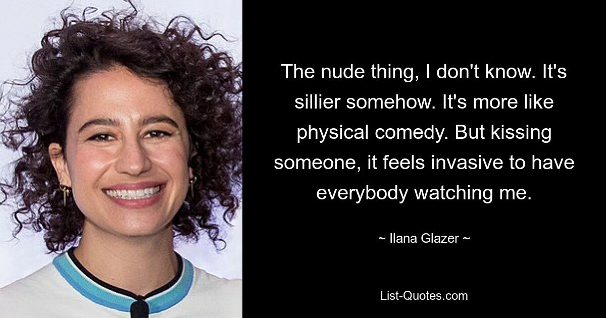 The nude thing, I don't know. It's sillier somehow. It's more like physical comedy. But kissing someone, it feels invasive to have everybody watching me. — © Ilana Glazer