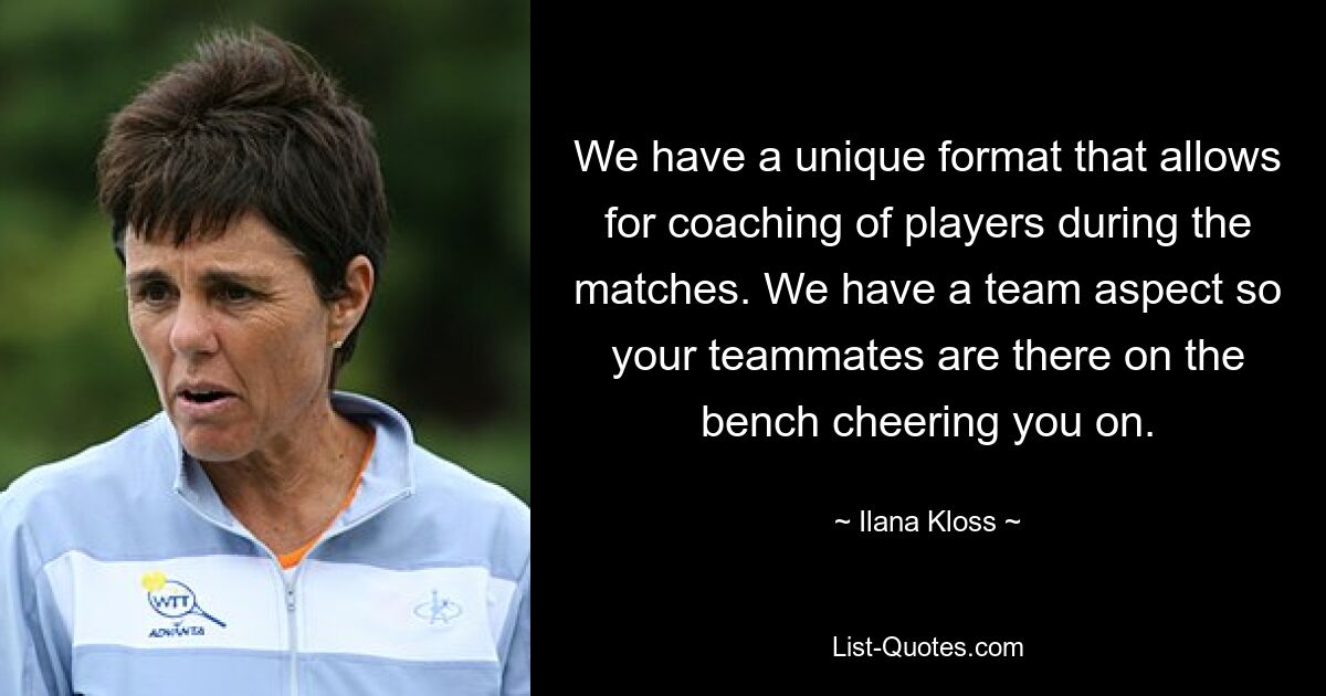 We have a unique format that allows for coaching of players during the matches. We have a team aspect so your teammates are there on the bench cheering you on. — © Ilana Kloss