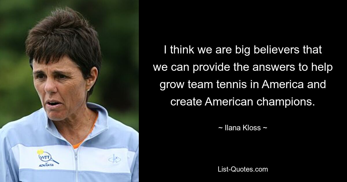 I think we are big believers that we can provide the answers to help grow team tennis in America and create American champions. — © Ilana Kloss