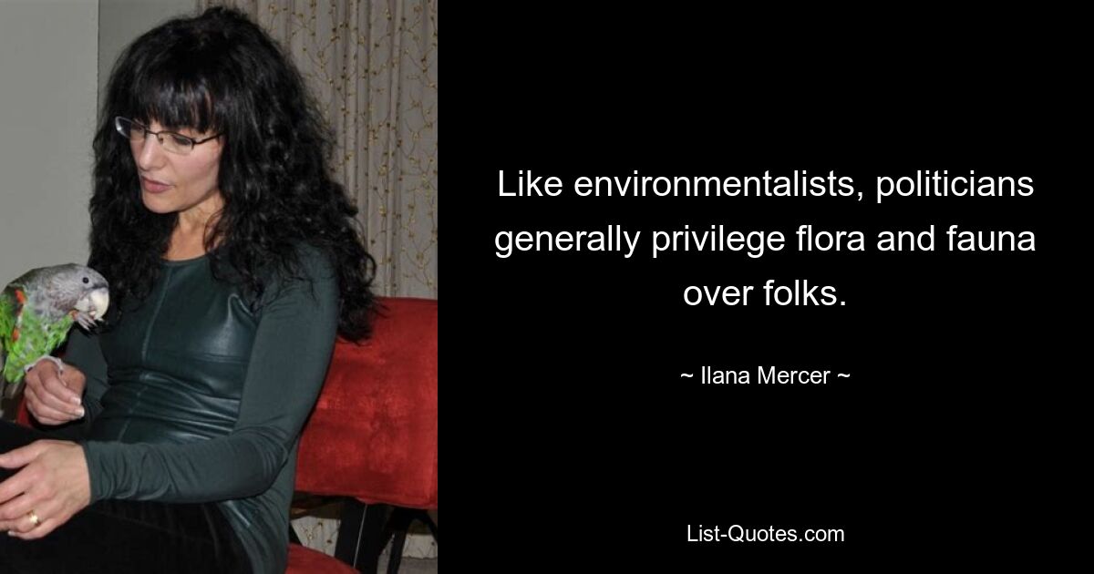 Like environmentalists, politicians generally privilege flora and fauna over folks. — © Ilana Mercer