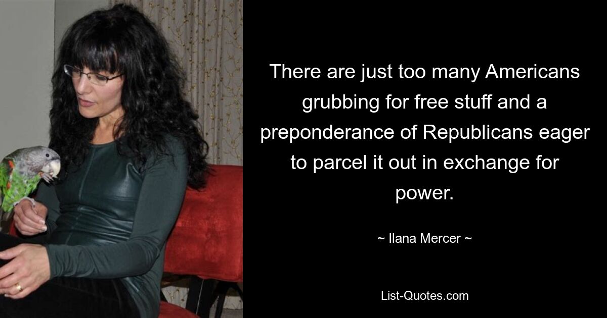 There are just too many Americans grubbing for free stuff and a preponderance of Republicans eager to parcel it out in exchange for power. — © Ilana Mercer