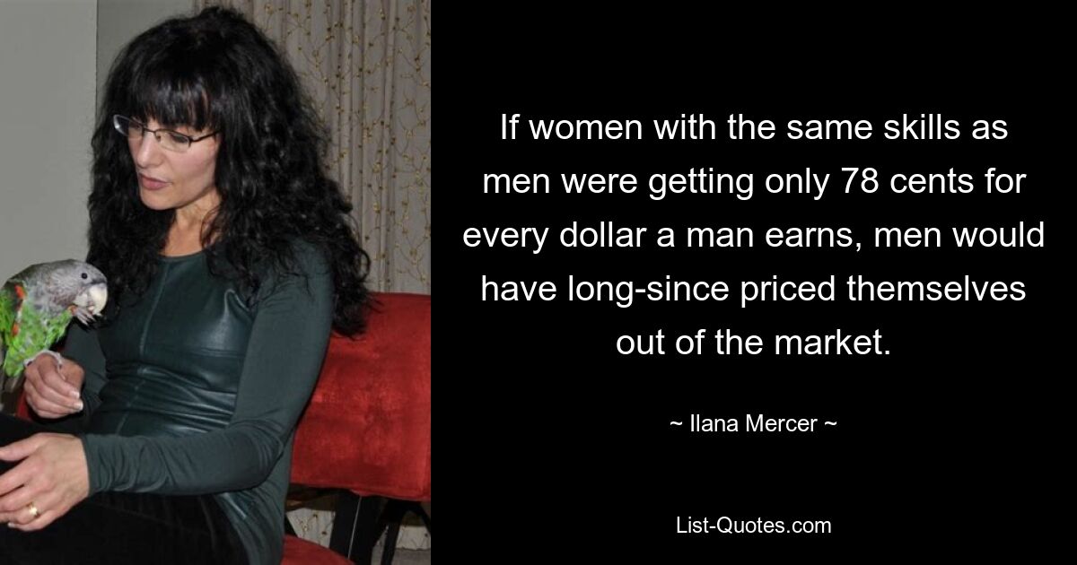 If women with the same skills as men were getting only 78 cents for every dollar a man earns, men would have long-since priced themselves out of the market. — © Ilana Mercer