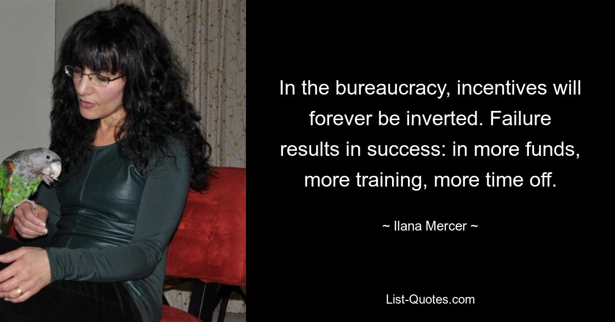 In the bureaucracy, incentives will forever be inverted. Failure results in success: in more funds, more training, more time off. — © Ilana Mercer