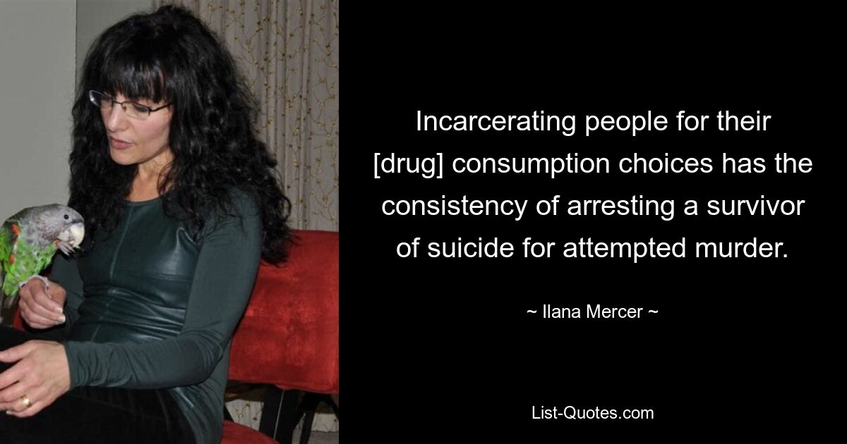 Incarcerating people for their [drug] consumption choices has the consistency of arresting a survivor of suicide for attempted murder. — © Ilana Mercer