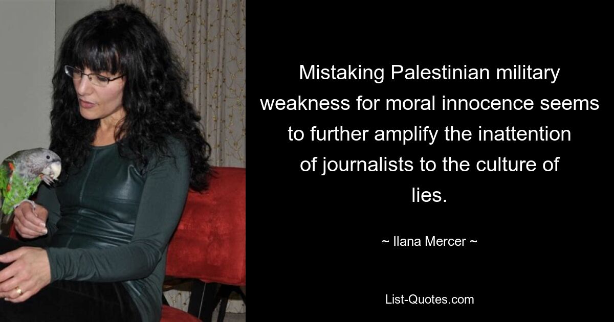 Mistaking Palestinian military weakness for moral innocence seems to further amplify the inattention of journalists to the culture of lies. — © Ilana Mercer