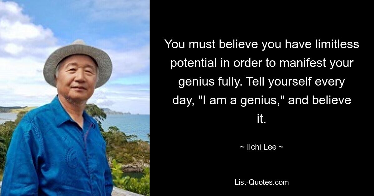 You must believe you have limitless potential in order to manifest your genius fully. Tell yourself every day, "I am a genius," and believe it. — © Ilchi Lee