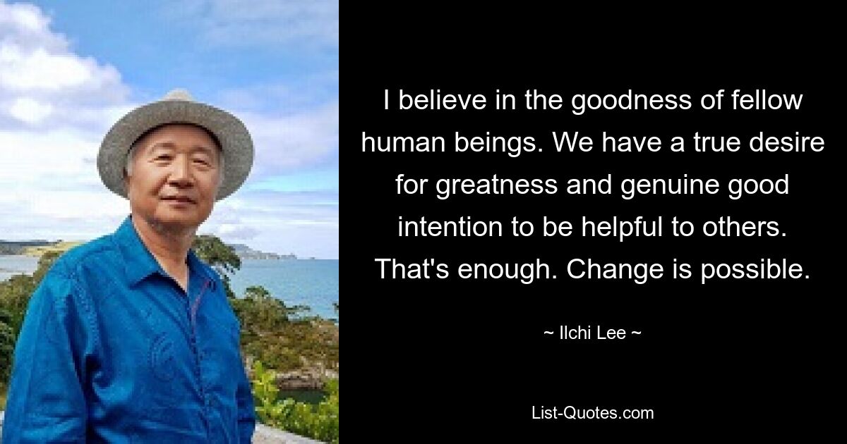 I believe in the goodness of fellow human beings. We have a true desire for greatness and genuine good intention to be helpful to others. That's enough. Change is possible. — © Ilchi Lee