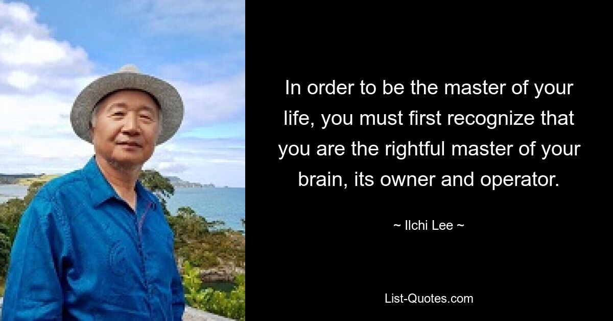 In order to be the master of your life, you must first recognize that you are the rightful master of your brain, its owner and operator. — © Ilchi Lee