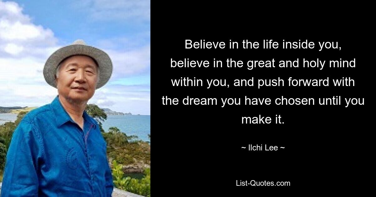 Believe in the life inside you, believe in the great and holy mind within you, and push forward with the dream you have chosen until you make it. — © Ilchi Lee