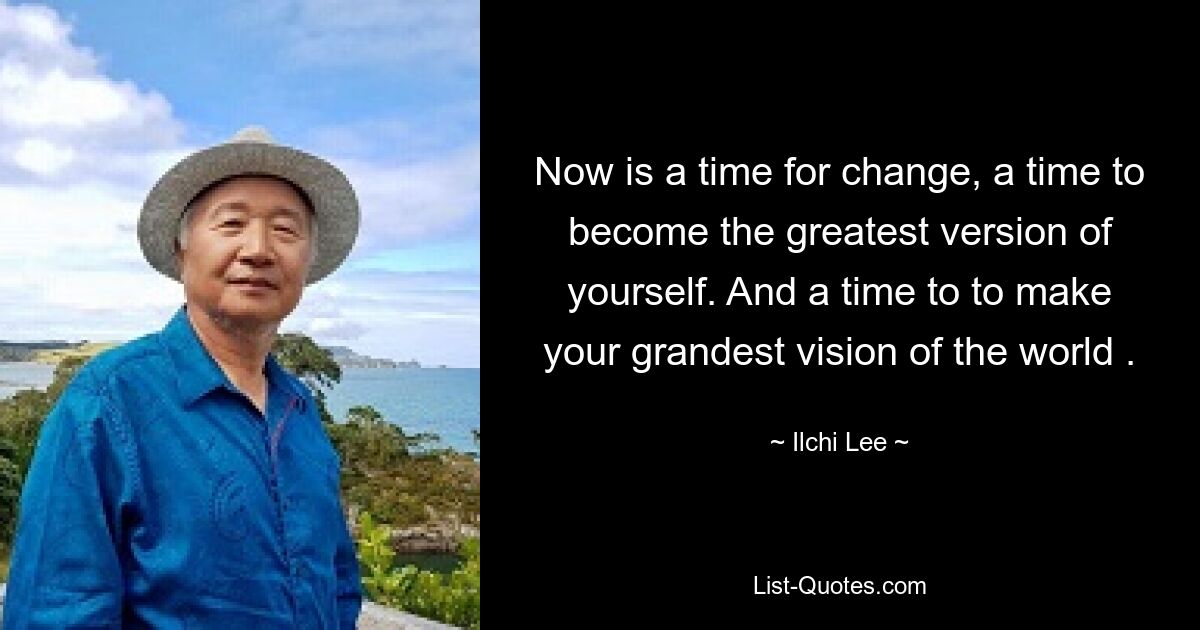 Now is a time for change, a time to become the greatest version of yourself. And a time to to make your grandest vision of the world . — © Ilchi Lee