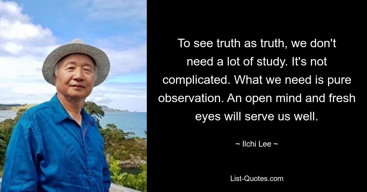 To see truth as truth, we don't need a lot of study. It's not complicated. What we need is pure observation. An open mind and fresh eyes will serve us well. — © Ilchi Lee