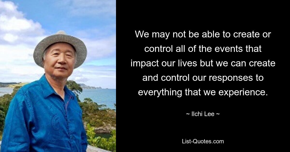 We may not be able to create or control all of the events that impact our lives but we can create and control our responses to everything that we experience. — © Ilchi Lee