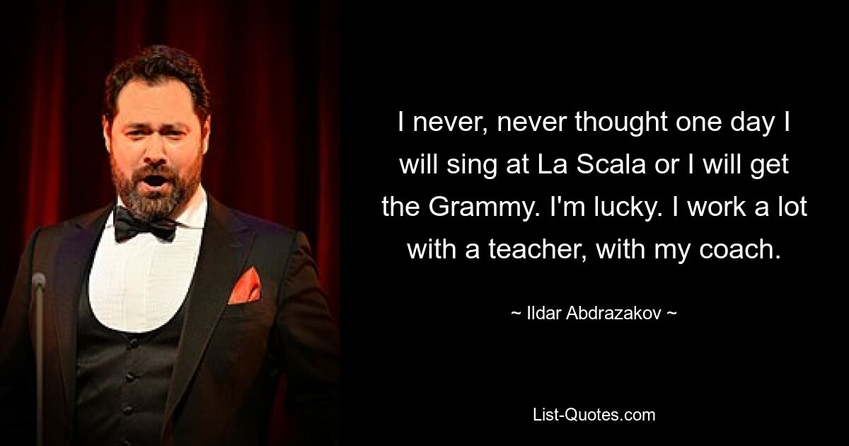 I never, never thought one day I will sing at La Scala or I will get the Grammy. I'm lucky. I work a lot with a teacher, with my coach. — © Ildar Abdrazakov