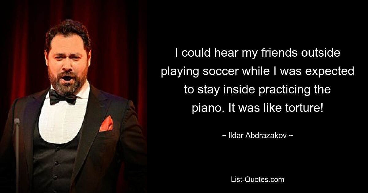 I could hear my friends outside playing soccer while I was expected to stay inside practicing the piano. It was like torture! — © Ildar Abdrazakov