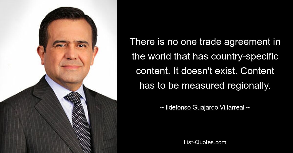 There is no one trade agreement in the world that has country-specific content. It doesn't exist. Content has to be measured regionally. — © Ildefonso Guajardo Villarreal